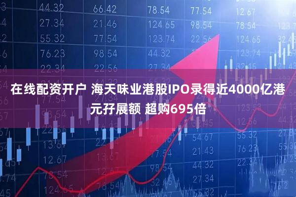 在线配资开户 海天味业港股IPO录得近4000亿港元孖展额 超购695倍