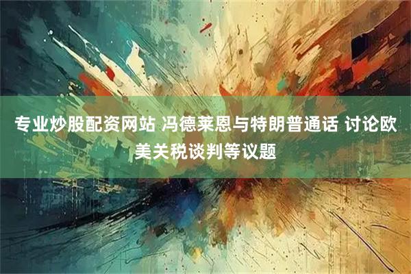 专业炒股配资网站 冯德莱恩与特朗普通话 讨论欧美关税谈判等议题