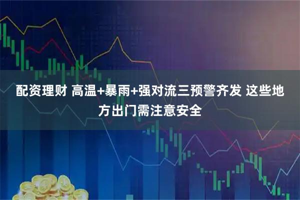 配资理财 高温+暴雨+强对流三预警齐发 这些地方出门需注意安全