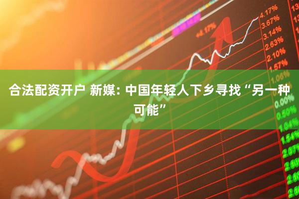 合法配资开户 新媒: 中国年轻人下乡寻找“另一种可能”