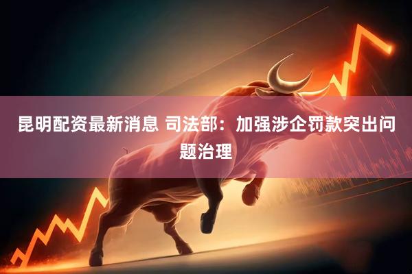 昆明配资最新消息 司法部：加强涉企罚款突出问题治理