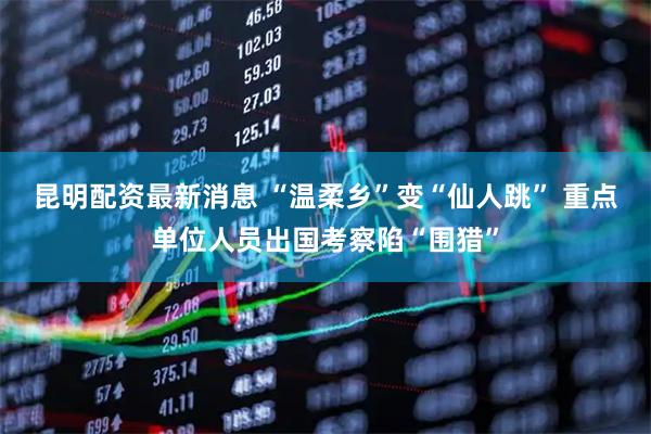 昆明配资最新消息 “温柔乡”变“仙人跳” 重点单位人员出国考察陷“围猎”