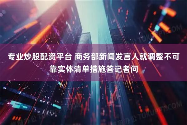 专业炒股配资平台 商务部新闻发言人就调整不可靠实体清单措施答记者问