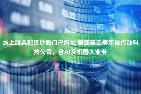 线上股票配资炒股门户网址 腾亚精工等新设传动科技公司，含AI及机器人业务
