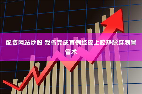 配资网站炒股 我省完成首例经皮上腔静脉穿刺置管术