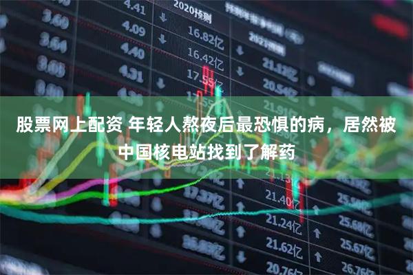 股票网上配资 年轻人熬夜后最恐惧的病，居然被中国核电站找到了解药
