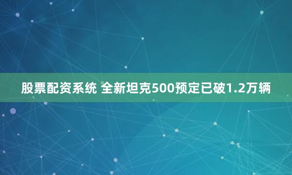 股票配资系统 全新坦克500预定已破1.2万辆