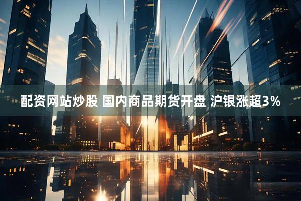 配资网站炒股 国内商品期货开盘 沪银涨超3%