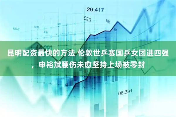 昆明配资最快的方法 伦敦世乒赛国乒女团进四强，申裕斌腰伤未愈坚持上场被零封