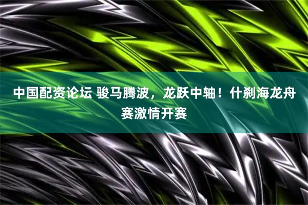 中国配资论坛 骏马腾波，龙跃中轴！什刹海龙舟赛激情开赛