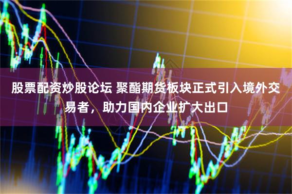 股票配资炒股论坛 聚酯期货板块正式引入境外交易者，助力国内企业扩大出口