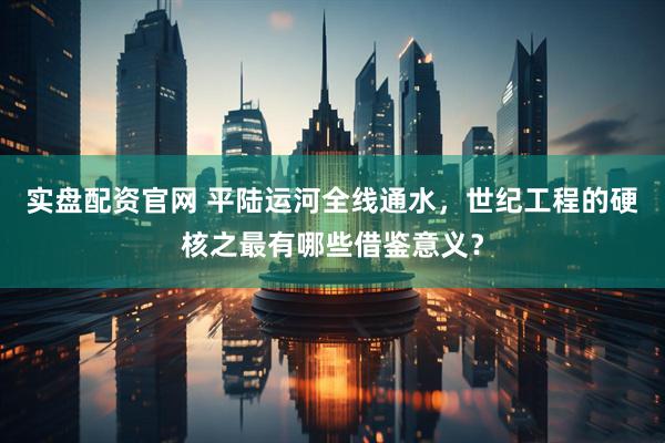 实盘配资官网 平陆运河全线通水，世纪工程的硬核之最有哪些借鉴意义？