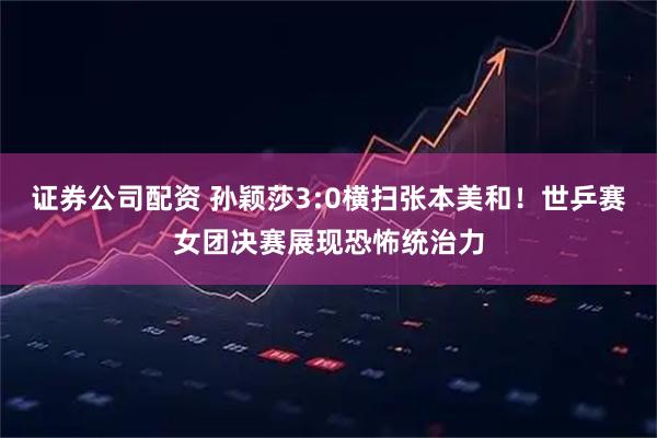 证券公司配资 孙颖莎3:0横扫张本美和！世乒赛女团决赛展现恐怖统治力