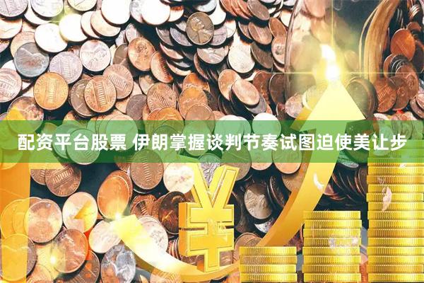 配资平台股票 伊朗掌握谈判节奏试图迫使美让步