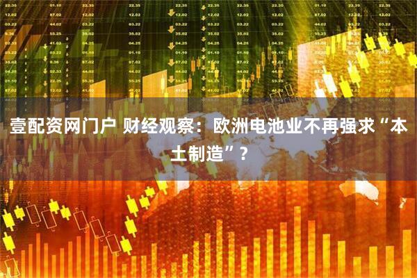 壹配资网门户 财经观察：欧洲电池业不再强求“本土制造”？