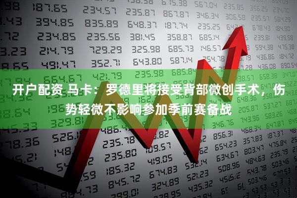 开户配资 马卡：罗德里将接受背部微创手术，伤势轻微不影响参加季前赛备战